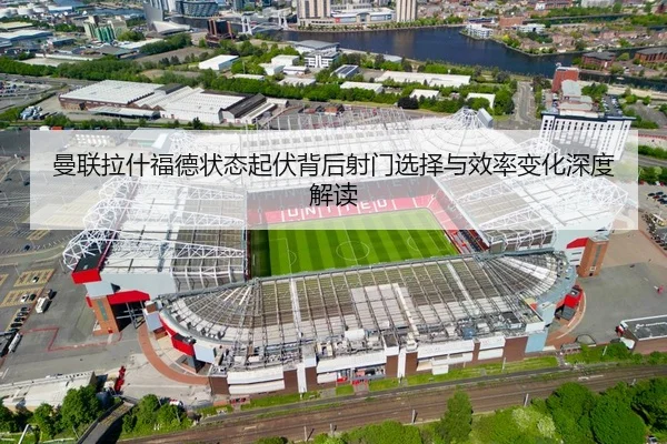 曼联拉什福德状态起伏背后射门选择与效率变化深度解读