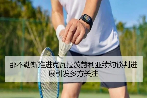 那不勒斯推进克瓦拉茨赫利亚续约谈判进展引发多方关注