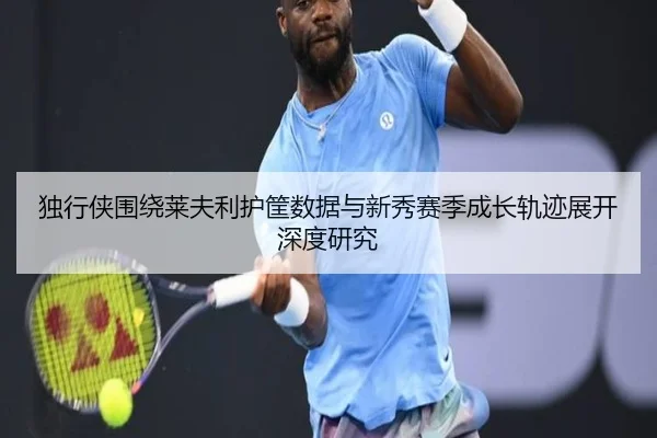 独行侠围绕莱夫利护筐数据与新秀赛季成长轨迹展开深度研究