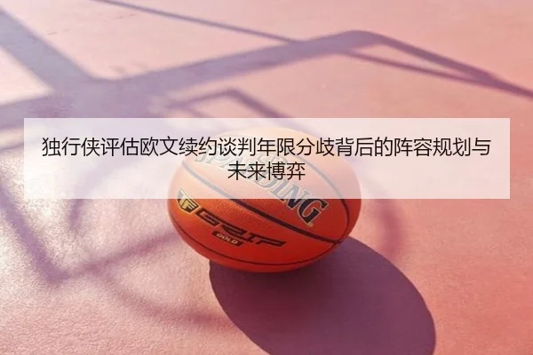 独行侠评估欧文续约谈判年限分歧背后的阵容规划与未来博弈